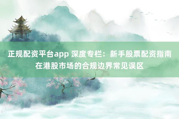 正规配资平台app 深度专栏：新手股票配资指南在港股市场的合规边界常见误区