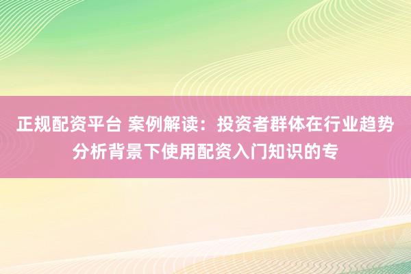 正规配资平台 案例解读：投资者群体在行业趋势分析背景下使用配资入门知识的专