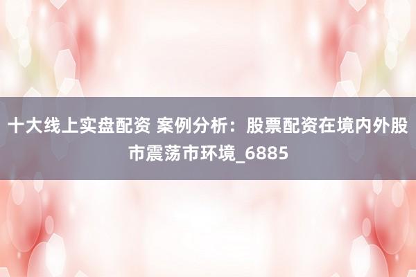 十大线上实盘配资 案例分析：股票配资在境内外股市震荡市环境_6885