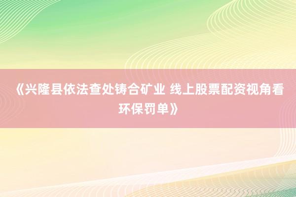 《兴隆县依法查处铸合矿业 线上股票配资视角看环保罚单》