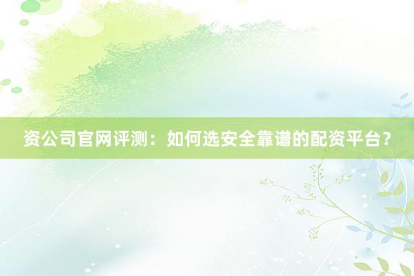 资公司官网评测：如何选安全靠谱的配资平台？