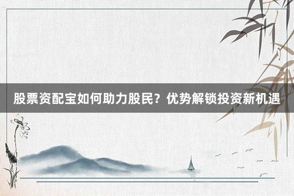 股票资配宝如何助力股民？优势解锁投资新机遇