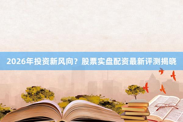 2026年投资新风向？股票实盘配资最新评测揭晓