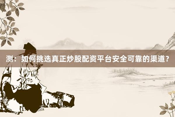 测：如何挑选真正炒股配资平台安全可靠的渠道？