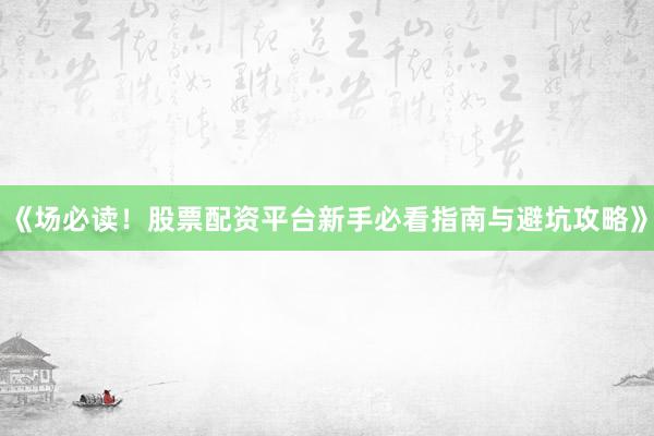 《场必读！股票配资平台新手必看指南与避坑攻略》