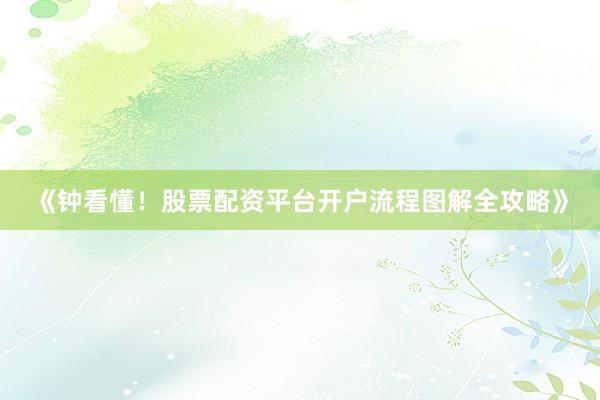 《钟看懂！股票配资平台开户流程图解全攻略》