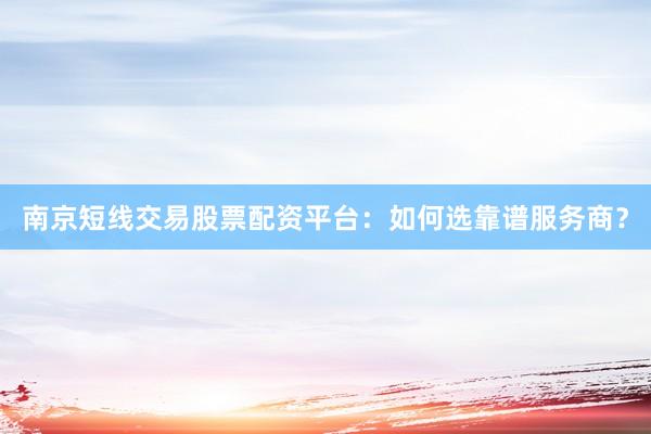 南京短线交易股票配资平台：如何选靠谱服务商？
