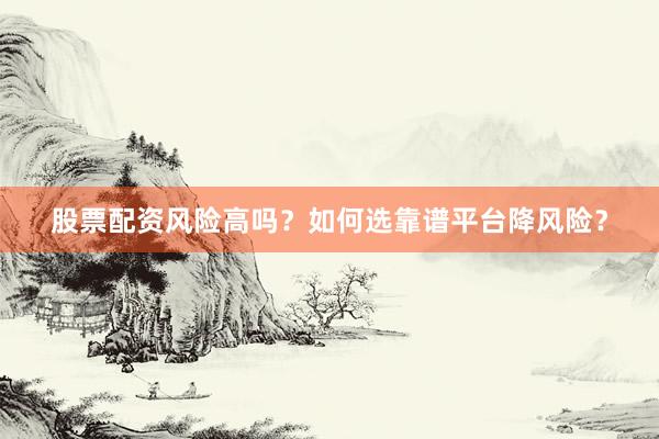 股票配资风险高吗？如何选靠谱平台降风险？