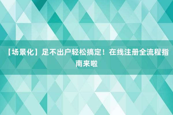 【场景化】足不出户轻松搞定！在线注册全流程指南来啦