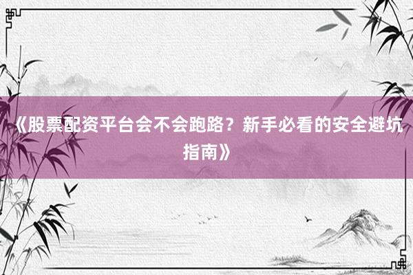 《股票配资平台会不会跑路？新手必看的安全避坑指南》