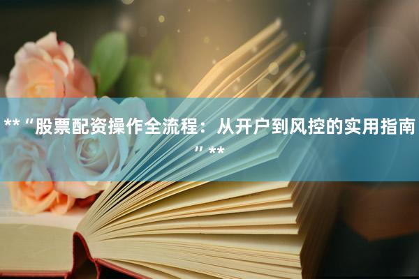 **“股票配资操作全流程：从开户到风控的实用指南”**