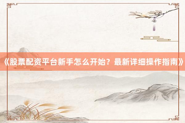 《股票配资平台新手怎么开始？最新详细操作指南》