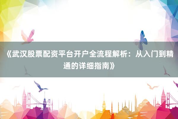 《武汉股票配资平台开户全流程解析：从入门到精通的详细指南》