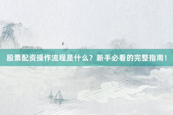 股票配资操作流程是什么？新手必看的完整指南！