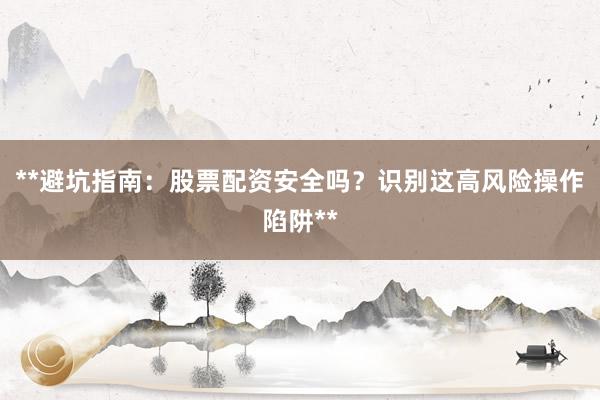 **避坑指南：股票配资安全吗？识别这高风险操作陷阱**