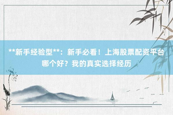 **新手经验型**：新手必看！上海股票配资平台哪个好？我的真实选择经历