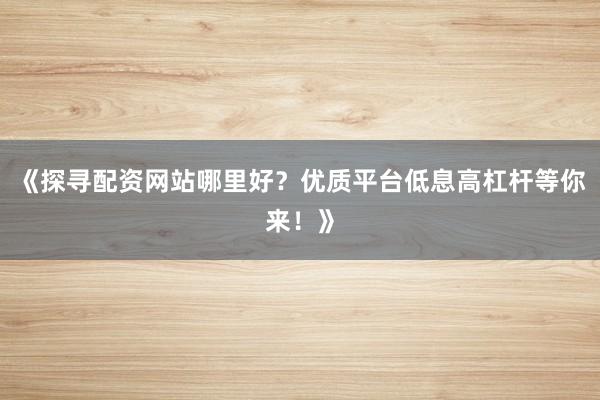 《探寻配资网站哪里好？优质平台低息高杠杆等你来！》