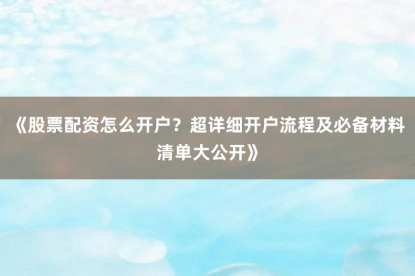 《股票配资怎么开户？超详细开户流程及必备材料清单大公开》