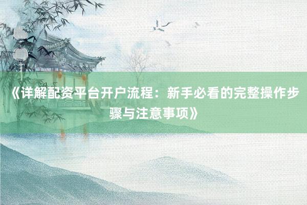 《详解配资平台开户流程：新手必看的完整操作步骤与注意事项》