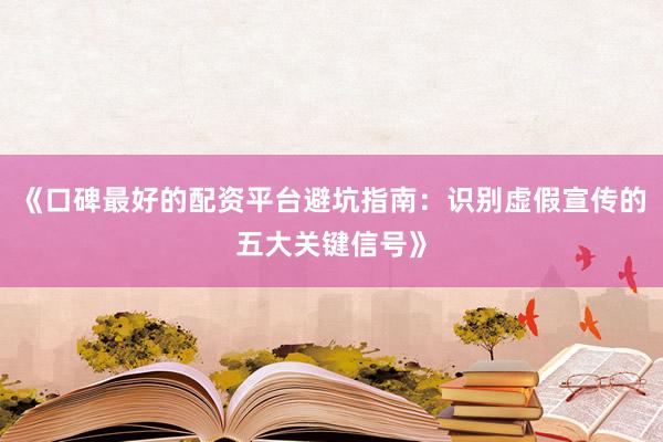 《口碑最好的配资平台避坑指南：识别虚假宣传的五大关键信号》