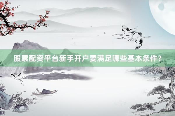 股票配资平台新手开户要满足哪些基本条件？