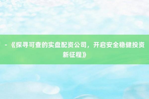 - 《探寻可查的实盘配资公司，开启安全稳健投资新征程》