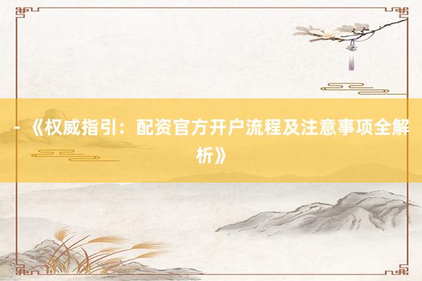 - 《权威指引：配资官方开户流程及注意事项全解析》