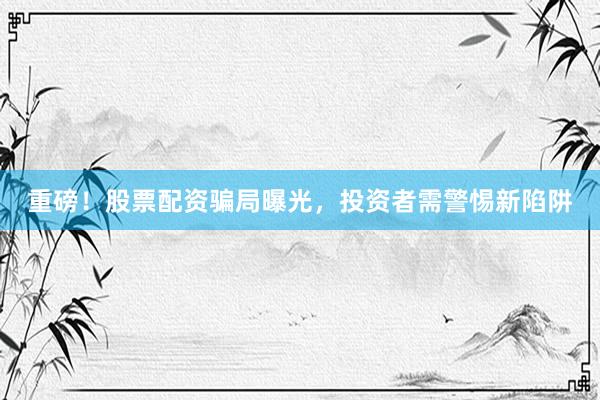 重磅！股票配资骗局曝光，投资者需警惕新陷阱