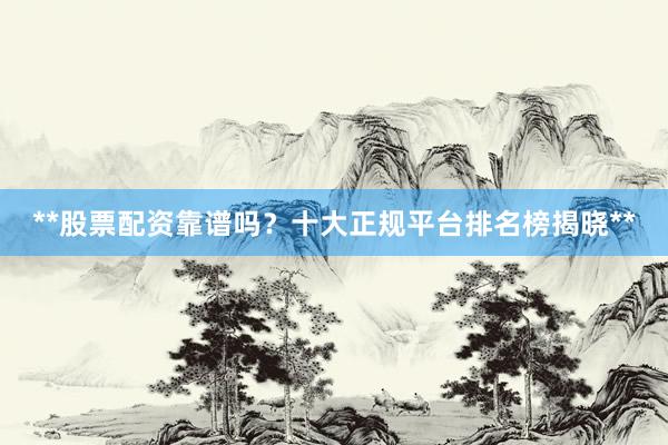 **股票配资靠谱吗？十大正规平台排名榜揭晓**