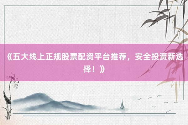 《五大线上正规股票配资平台推荐，安全投资新选择！》