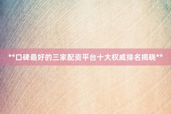 **口碑最好的三家配资平台十大权威排名揭晓**