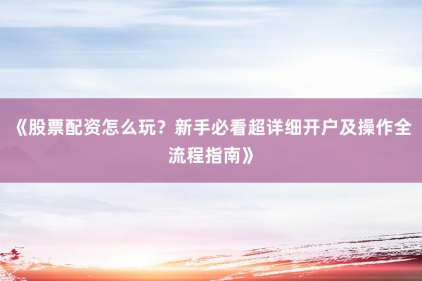 《股票配资怎么玩？新手必看超详细开户及操作全流程指南》