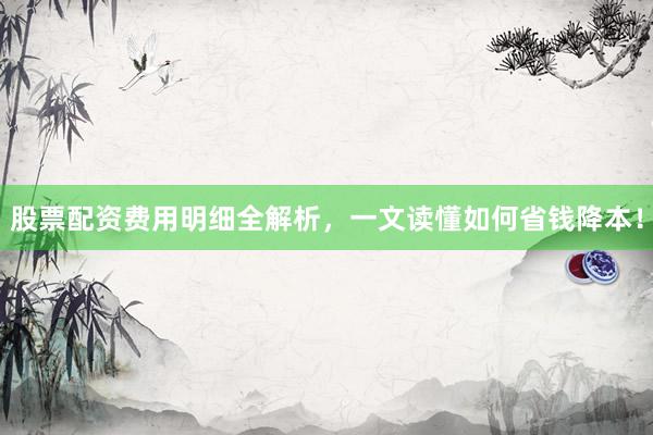股票配资费用明细全解析，一文读懂如何省钱降本！