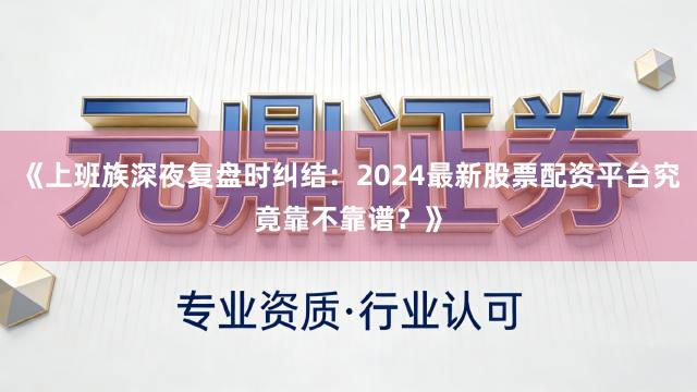 《上班族深夜复盘时纠结：2024最新股票配资平台究竟靠不靠谱？》