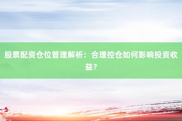 股票配资仓位管理解析：合理控仓如何影响投资收益？