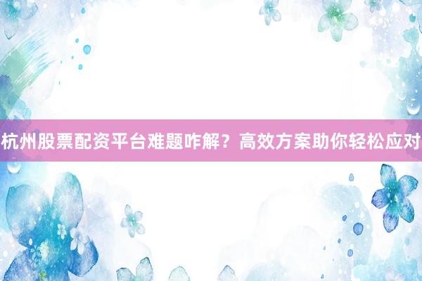 杭州股票配资平台难题咋解？高效方案助你轻松应对