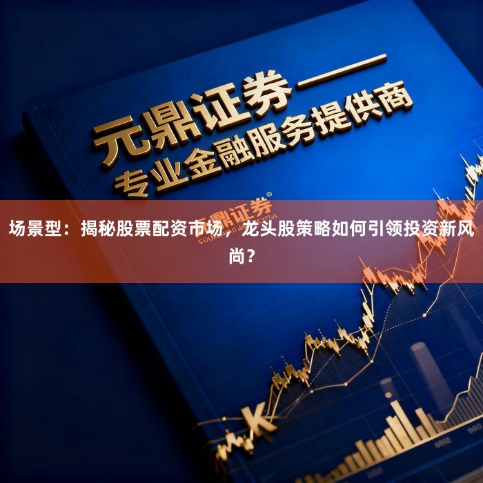 场景型：揭秘股票配资市场，龙头股策略如何引领投资新风尚？