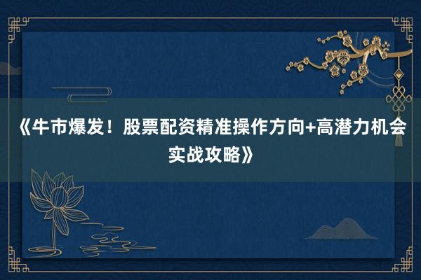 《牛市爆发！股票配资精准操作方向+高潜力机会实战攻略》