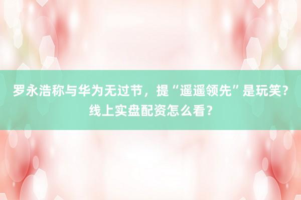 罗永浩称与华为无过节，提“遥遥领先”是玩笑？线上实盘配资怎么看？
