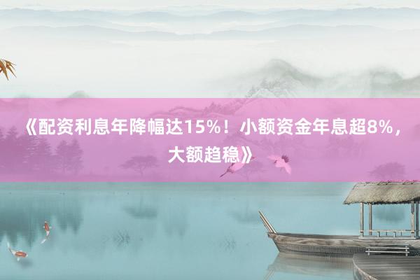 《配资利息年降幅达15%！小额资金年息超8%，大额趋稳》
