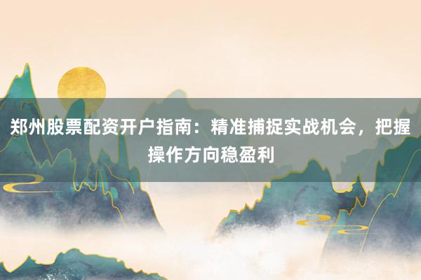 郑州股票配资开户指南：精准捕捉实战机会，把握操作方向稳盈利