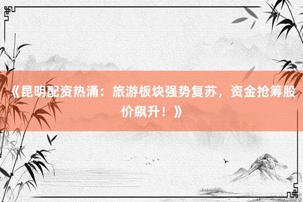 《昆明配资热涌：旅游板块强势复苏，资金抢筹股价飙升！》