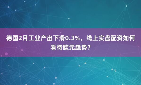 德国2月工业产出下滑0.3%，线上实盘配资如何看待欧元趋势？