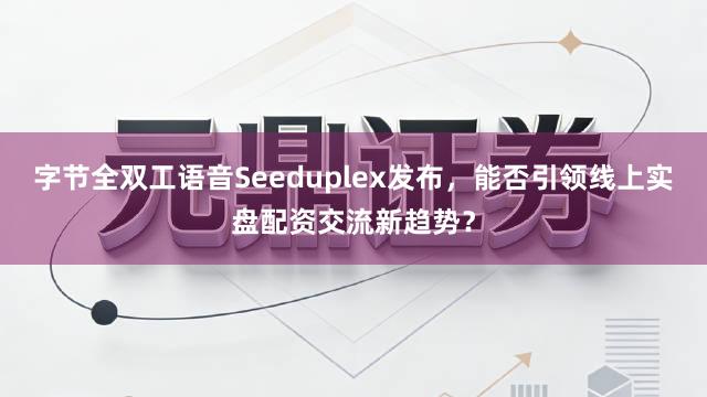 字节全双工语音Seeduplex发布，能否引领线上实盘配资交流新趋势？