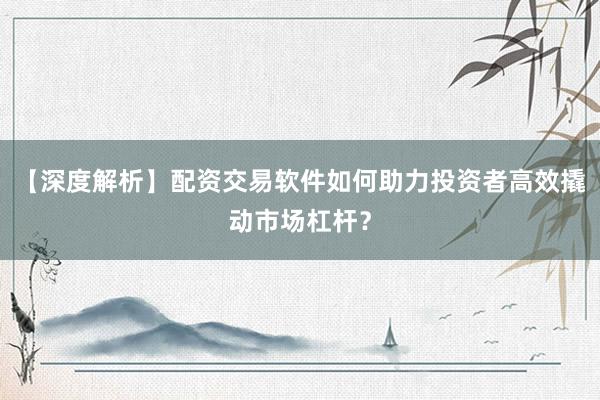 【深度解析】配资交易软件如何助力投资者高效撬动市场杠杆？