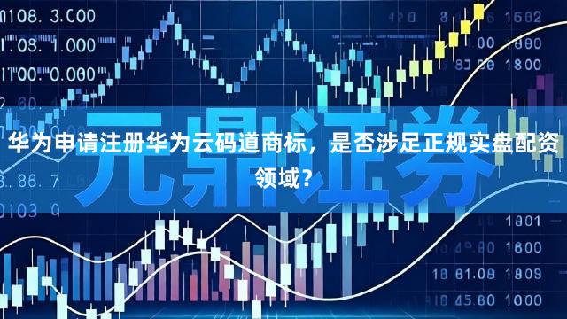 华为申请注册华为云码道商标，是否涉足正规实盘配资领域？