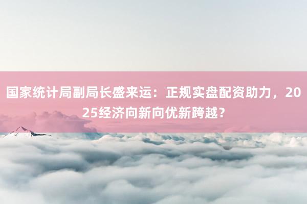 国家统计局副局长盛来运：正规实盘配资助力，2025经济向新向优新跨越？