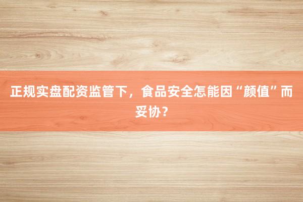 正规实盘配资监管下，食品安全怎能因“颜值”而妥协？