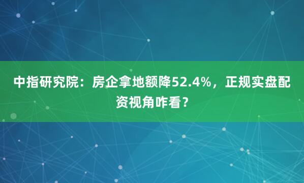 中指研究院：房企拿地额降52.4%，正规实盘配资视角咋看？