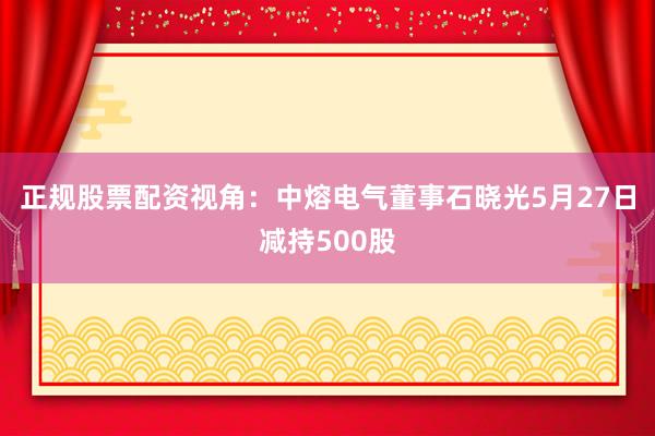 正规股票配资视角：中熔电气董事石晓光5月27日减持500股